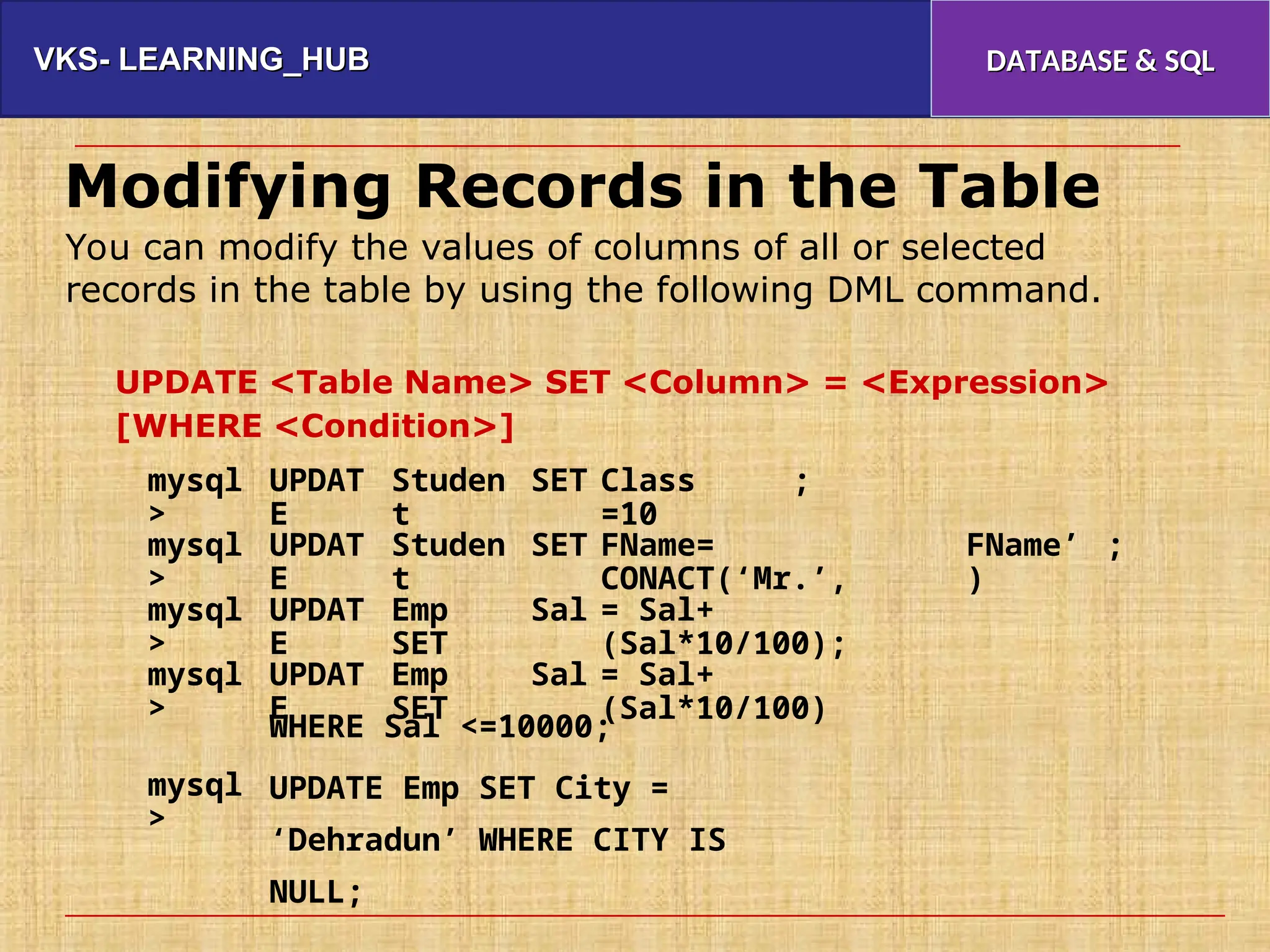 VKS- LEARNING_HUB
VKS- LEARNING_HUB DATABASE & SQL
DATABASE & SQL
Modifying Records in the Table
You can modify the values of columns of all or selected
records in the table by using the following DML command.
UPDATE <Table Name> SET <Column> = <Expression>
[WHERE <Condition>]
mysql
>
UPDAT
E
Studen
t
SET Class
=10
;
mysql
>
UPDAT
E
Studen
t
SET FName=
CONACT(‘Mr.’,
FName’
)
;
mysql
>
UPDAT
E
Emp
SET
Sal = Sal+
(Sal*10/100);
mysql
>
UPDAT
E
Emp
SET
Sal = Sal+
(Sal*10/100)
WHERE Sal <=10000;
UPDATE Emp SET City =
‘Dehradun’ WHERE CITY IS
NULL;
mysql
>
 