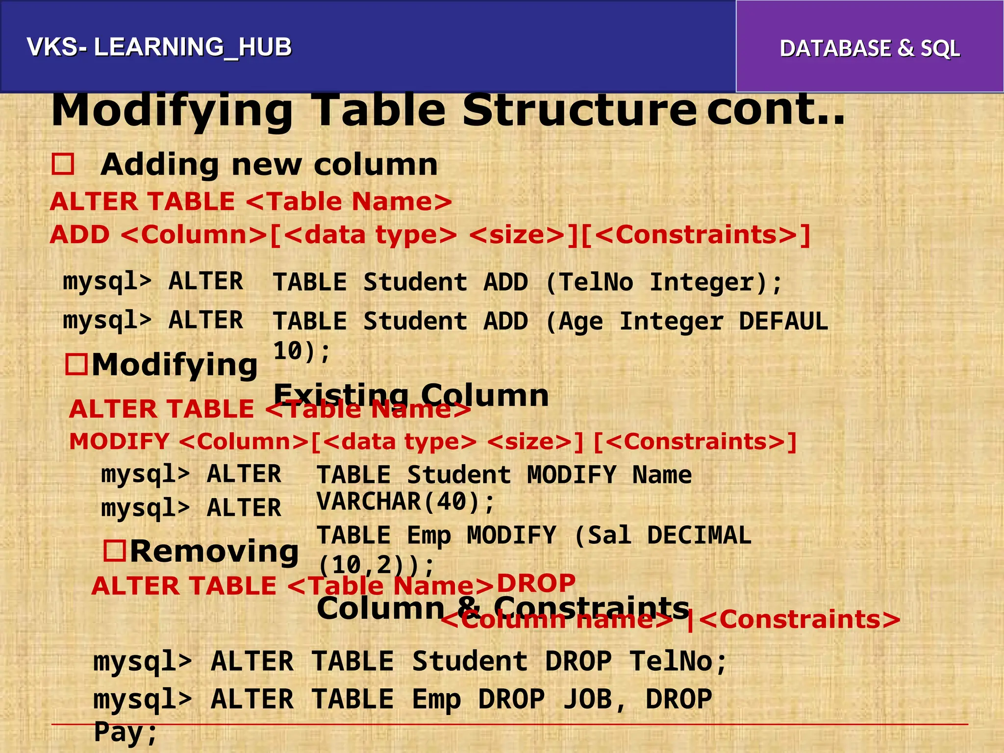 VKS- LEARNING_HUB
VKS- LEARNING_HUB DATABASE & SQL
DATABASE & SQL
Modifying Table Structure cont..
 Adding new column
ALTER TABLE <Table Name>
ADD <Column>[<data type> <size>][<Constraints>]
mysql> ALTER
mysql> ALTER
Modifying
TABLE Student ADD (TelNo Integer);
TABLE Student ADD (Age Integer DEFAUL
10);
Existing Column
ALTER TABLE <Table Name>
MODIFY <Column>[<data type> <size>] [<Constraints>]
mysql> ALTER
mysql> ALTER
Removing
TABLE Student MODIFY Name
VARCHAR(40);
TABLE Emp MODIFY (Sal DECIMAL
(10,2));
Column & Constraints
ALTER TABLE <Table Name>DROP
<Column name> |<Constraints>
mysql> ALTER TABLE Student DROP TelNo;
mysql> ALTER TABLE Emp DROP JOB, DROP
Pay;
 