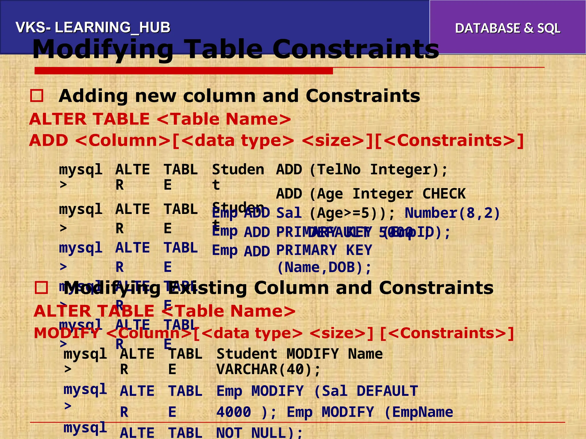 VKS- LEARNING_HUB
VKS- LEARNING_HUB DATABASE & SQL
DATABASE & SQL
Modifying Table Constraints
 Adding new column and Constraints
ALTER TABLE <Table Name>
ADD <Column>[<data type> <size>][<Constraints>]
mysql
>
mysql
>
mysql
>
mysql
>
mysql
>
ALTE
R
ALTE
R
ALTE
R
ALTE
R
ALTE
R
TABL
E
TABL
E
TABL
E
TABL
E
TABL
E
Studen
t
Studen
t
ADD
ADD
Sal
(TelNo Integer);
(Age Integer CHECK
(Age>=5)); Number(8,2)
DEFAULT 5000 ;
Emp
Emp
Emp
ADD
ADD
ADD
PRIMARY KEY (EmpID);
PRIMARY KEY
(Name,DOB);
 Modifying Existing Column and Constraints
ALTER TABLE <Table Name>
MODIFY <Column>[<data type> <size>] [<Constraints>]
mysql
>
mysql
>
mysql
ALTE
R
ALTE
R
ALTE
TABL
E
TABL
E
TABL
Student MODIFY Name
VARCHAR(40);
Emp MODIFY (Sal DEFAULT
4000 ); Emp MODIFY (EmpName
NOT NULL);
 