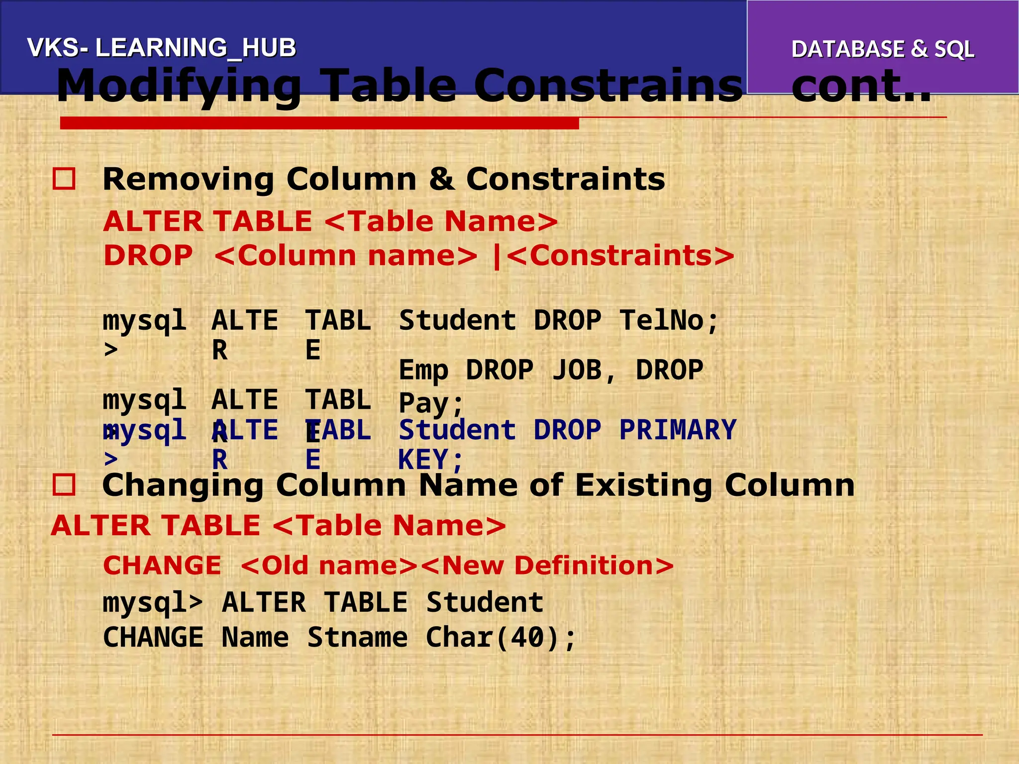VKS- LEARNING_HUB
VKS- LEARNING_HUB DATABASE & SQL
DATABASE & SQL
Modifying Table Constrains cont..
 Removing Column & Constraints
ALTER
DROP
TABLE <Table Name>
<Column name> |<Constraints>
mysql
>
mysql
>
ALTE
R
ALTE
R
TABL
E
TABL
E
Student DROP TelNo;
Emp DROP JOB, DROP
Pay;
mysql
>
ALTE
R
TABL
E
Student DROP PRIMARY
KEY;
 Changing Column Name of Existing Column
ALTER TABLE <Table Name>
CHANGE <Old name><New Definition>
mysql> ALTER TABLE Student
CHANGE Name Stname Char(40);
 