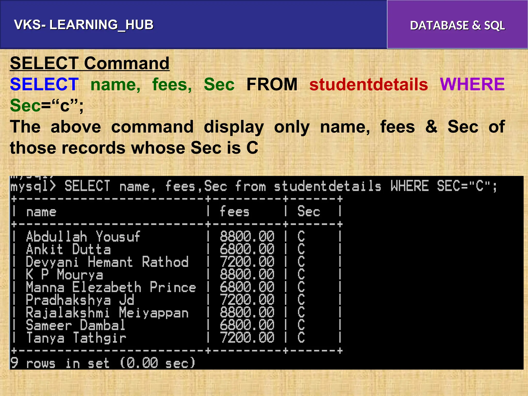 VKS- LEARNING_HUB
VKS- LEARNING_HUB DATABASE & SQL
DATABASE & SQL
SELECT Command
SELECT name, fees, Sec FROM studentdetails WHERE
Sec=“c”;
The above command display only name, fees & Sec of
those records whose Sec is C
 
