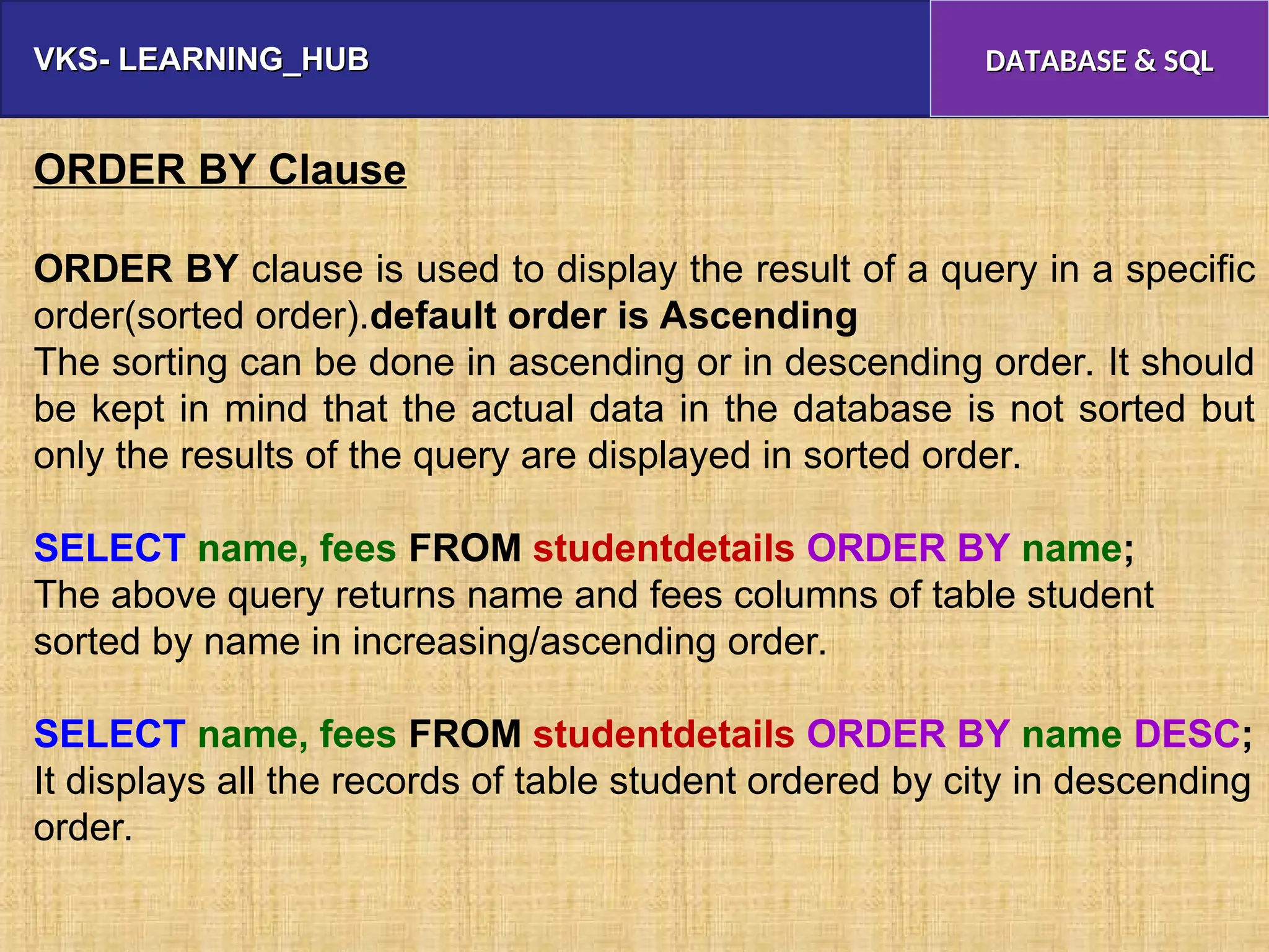 VKS- LEARNING_HUB
VKS- LEARNING_HUB DATABASE & SQL
DATABASE & SQL
ORDER BY Clause
ORDER BY clause is used to display the result of a query in a specific
order(sorted order).default order is Ascending
The sorting can be done in ascending or in descending order. It should
be kept in mind that the actual data in the database is not sorted but
only the results of the query are displayed in sorted order.
SELECT name, fees FROM studentdetails ORDER BY name;
The above query returns name and fees columns of table student
sorted by name in increasing/ascending order.
SELECT name, fees FROM studentdetails ORDER BY name DESC;
It displays all the records of table student ordered by city in descending
order.
 