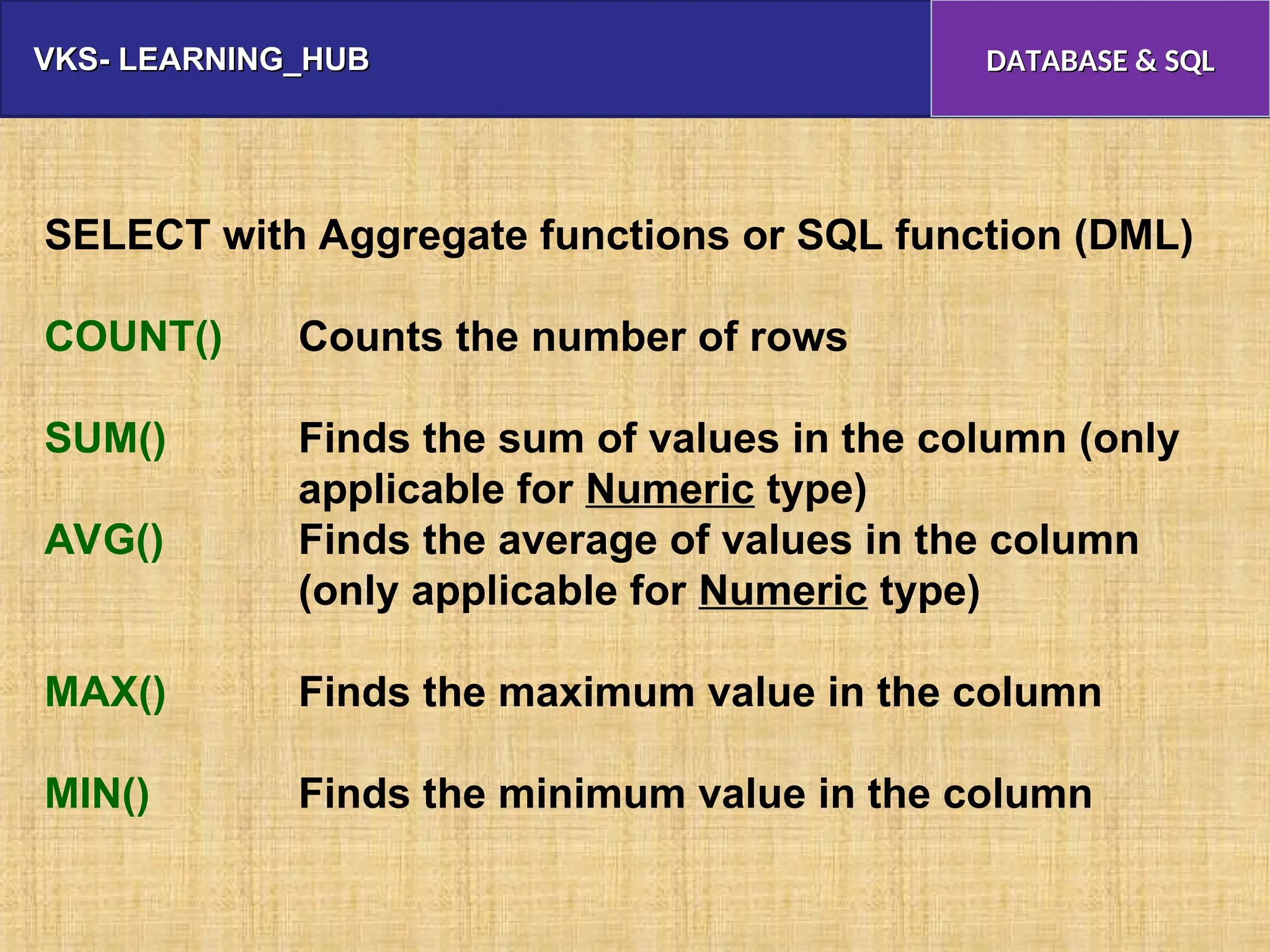 VKS- LEARNING_HUB
VKS- LEARNING_HUB DATABASE & SQL
DATABASE & SQL
SELECT with Aggregate functions or SQL function (DML)
COUNT() Counts the number of rows
SUM() Finds the sum of values in the column (only
applicable for Numeric type)
AVG() Finds the average of values in the column
(only applicable for Numeric type)
MAX() Finds the maximum value in the column
MIN() Finds the minimum value in the column
 