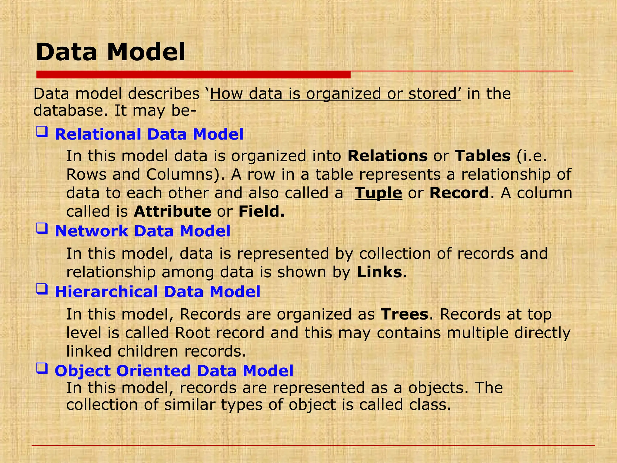 Data Model
Data model describes ‘How data is organized or stored’ in the
database. It may be-
 Relational Data Model
In this model data is organized into Relations or Tables (i.e.
Rows and Columns). A row in a table represents a relationship of
data to each other and also called a Tuple or Record. A column
called is Attribute or Field.
 Network Data Model
In this model, data is represented by collection of records and
relationship among data is shown by Links.
 Hierarchical Data Model
In this model, Records are organized as Trees. Records at top
level is called Root record and this may contains multiple directly
linked children records.
 Object Oriented Data Model
In this model, records are represented as a objects. The
collection of similar types of object is called class.
 