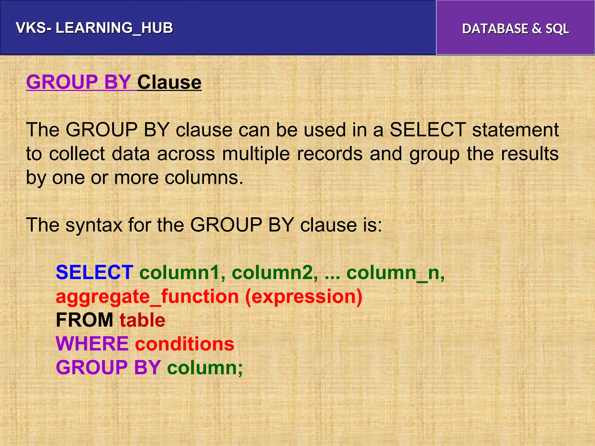 VKS- LEARNING_HUB
VKS- LEARNING_HUB DATABASE & SQL
DATABASE & SQL
GROUP BY Clause
The GROUP BY clause can be used in a SELECT statement
to collect data across multiple records and group the results
by one or more columns.
The syntax for the GROUP BY clause is:
SELECT column1, column2, ... column_n,
aggregate_function (expression)
FROM table
WHERE conditions
GROUP BY column;
 