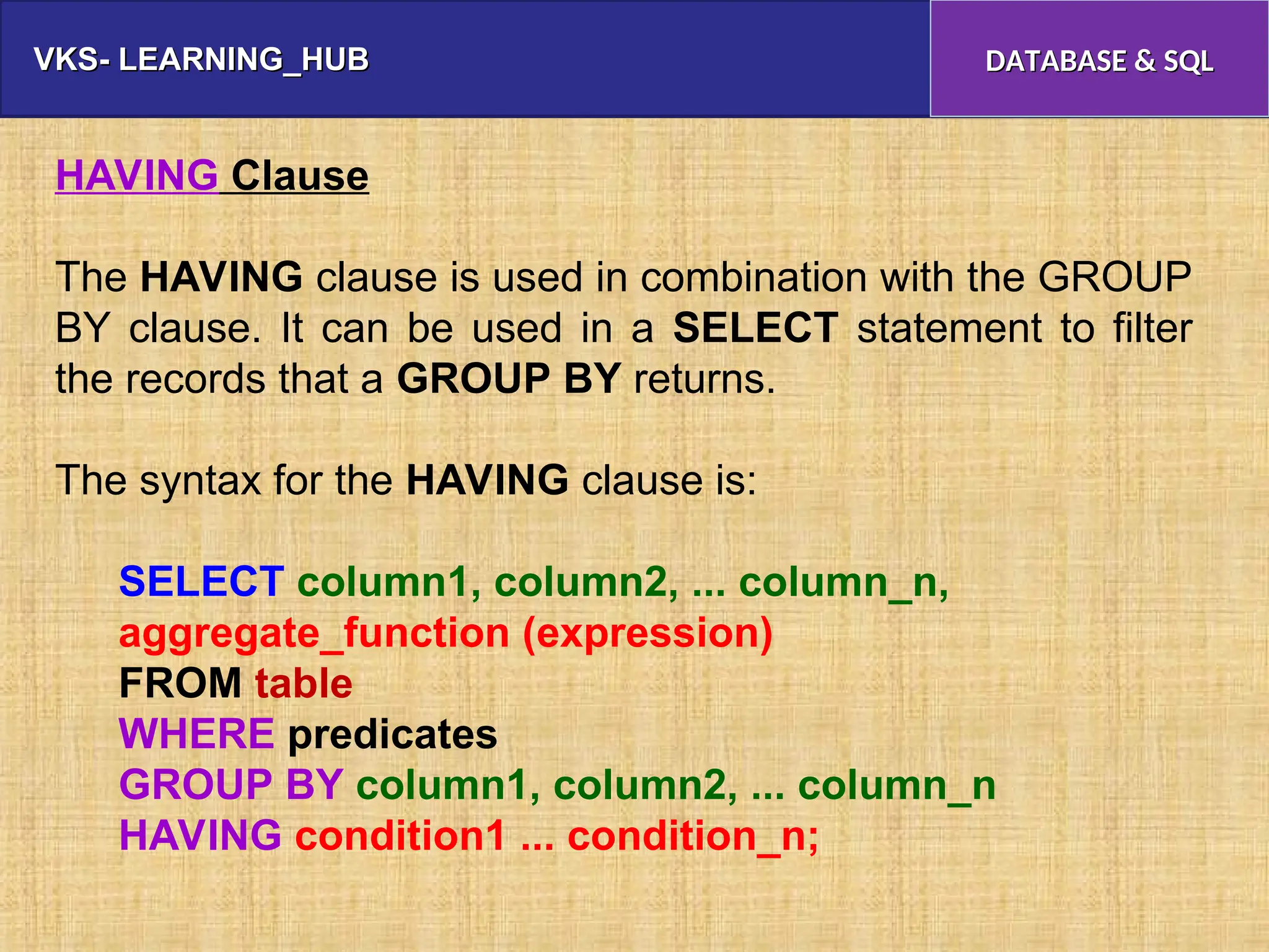 VKS- LEARNING_HUB
VKS- LEARNING_HUB DATABASE & SQL
DATABASE & SQL
HAVING Clause
The HAVING clause is used in combination with the GROUP
BY clause. It can be used in a SELECT statement to filter
the records that a GROUP BY returns.
The syntax for the HAVING clause is:
SELECT column1, column2, ... column_n,
aggregate_function (expression)
FROM table
WHERE predicates
GROUP BY column1, column2, ... column_n
HAVING condition1 ... condition_n;
 