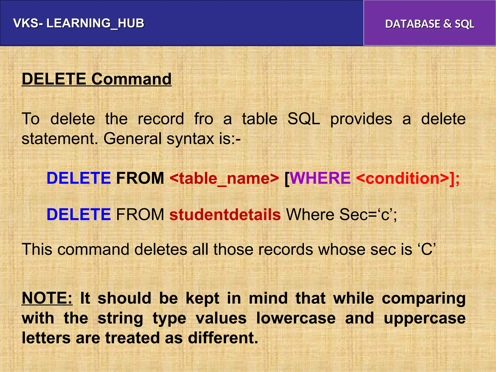 VKS- LEARNING_HUB
VKS- LEARNING_HUB DATABASE & SQL
DATABASE & SQL
DELETE Command
To delete the record fro a table SQL provides a delete
statement. General syntax is:-
DELETE FROM <table_name> [WHERE <condition>];
DELETE FROM studentdetails Where Sec=‘c’;
This command deletes all those records whose sec is ‘C’
NOTE: It should be kept in mind that while comparing
with the string type values lowercase and uppercase
letters are treated as different.
 
