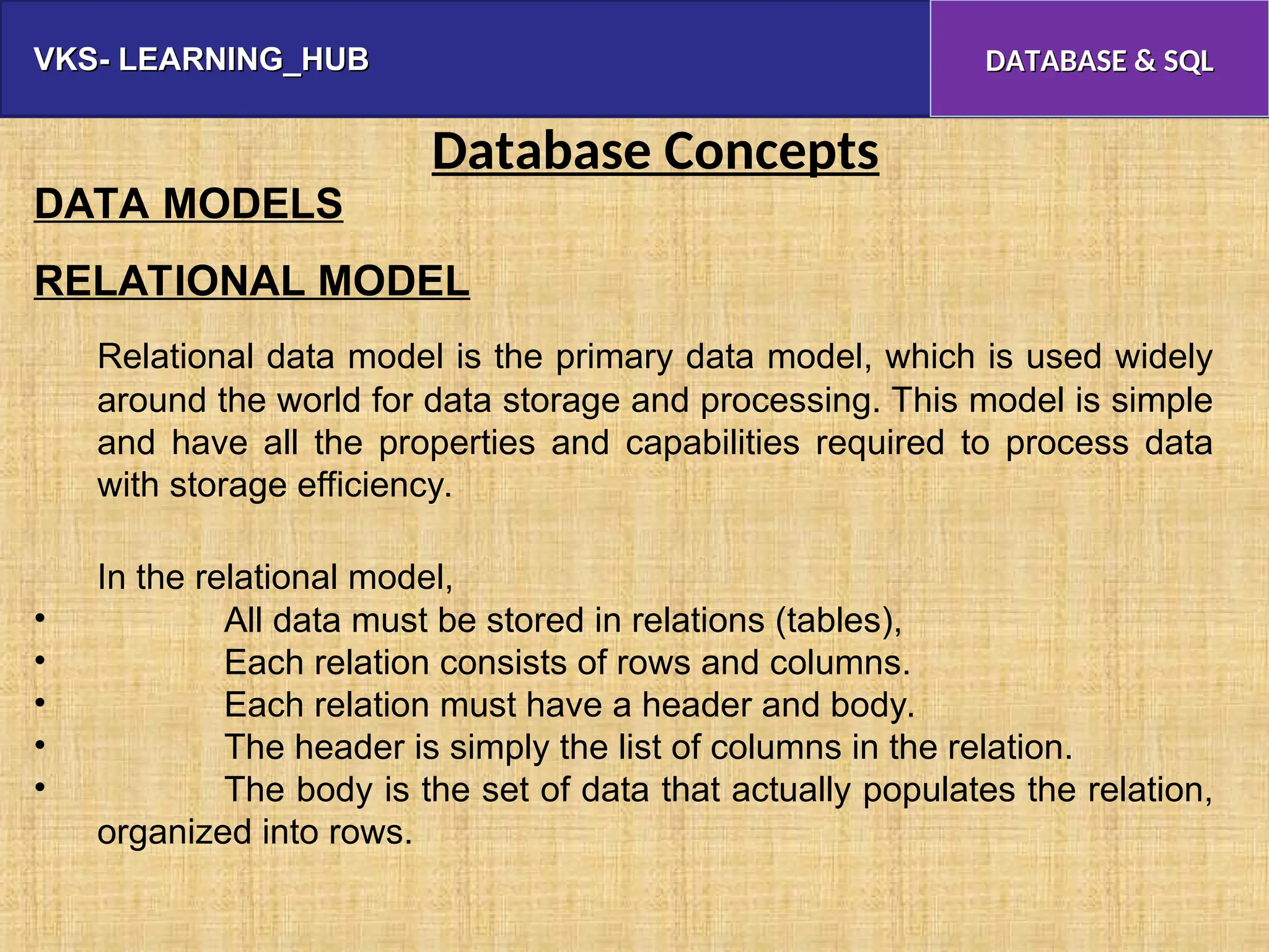 VKS- LEARNING_HUB
VKS- LEARNING_HUB DATABASE & SQL
DATABASE & SQL
Database Concepts
DATA MODELS
RELATIONAL MODEL
Relational data model is the primary data model, which is used widely
around the world for data storage and processing. This model is simple
and have all the properties and capabilities required to process data
with storage efficiency.
In the relational model,
• All data must be stored in relations (tables),
• Each relation consists of rows and columns.
• Each relation must have a header and body.
• The header is simply the list of columns in the relation.
• The body is the set of data that actually populates the relation,
organized into rows.
 