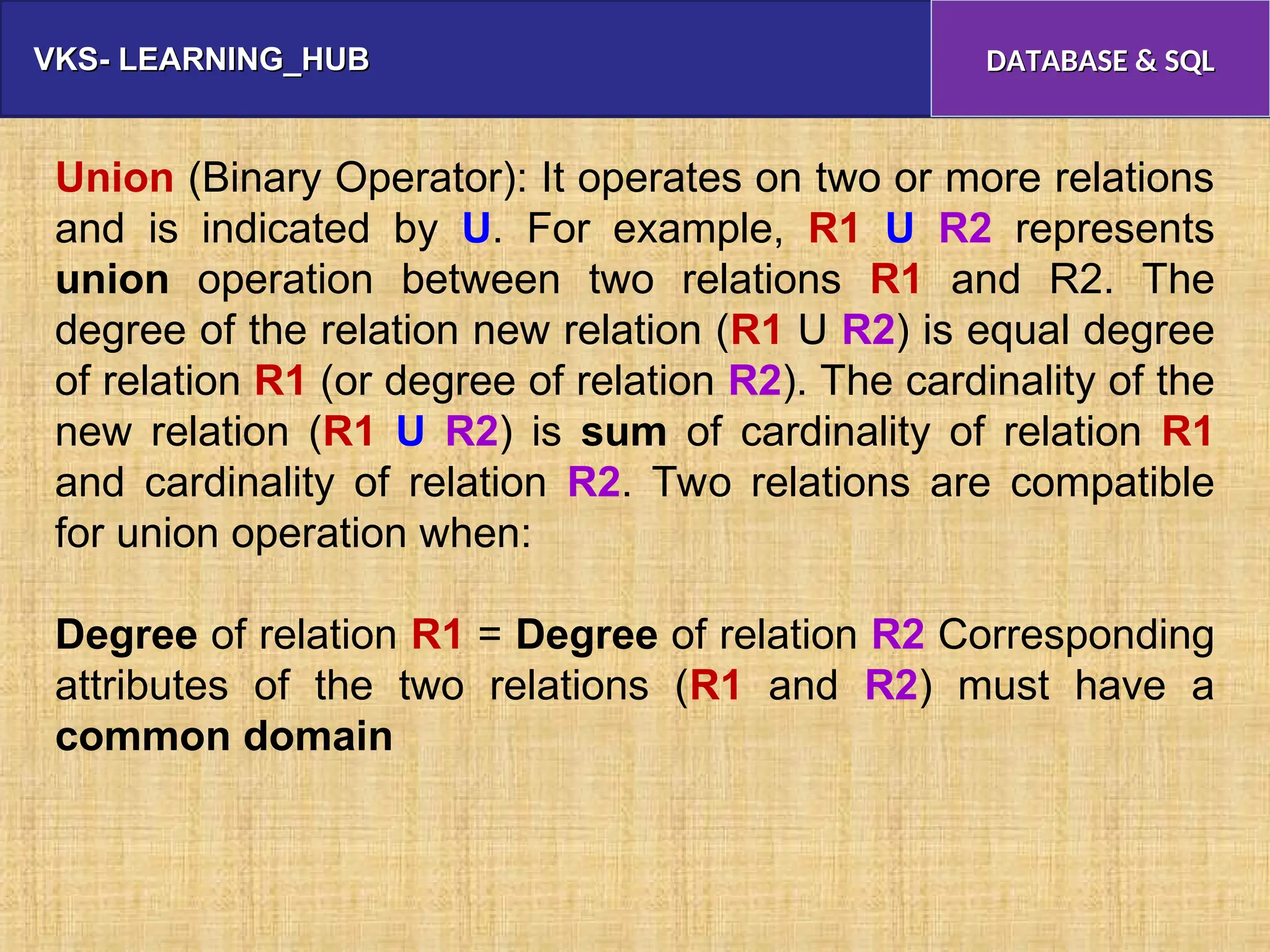 VKS- LEARNING_HUB
VKS- LEARNING_HUB DATABASE & SQL
DATABASE & SQL
Union (Binary Operator): It operates on two or more relations
and is indicated by U. For example, R1 U R2 represents
union operation between two relations R1 and R2. The
degree of the relation new relation (R1 U R2) is equal degree
of relation R1 (or degree of relation R2). The cardinality of the
new relation (R1 U R2) is sum of cardinality of relation R1
and cardinality of relation R2. Two relations are compatible
for union operation when:
Degree of relation R1 = Degree of relation R2 Corresponding
attributes of the two relations (R1 and R2) must have a
common domain
 