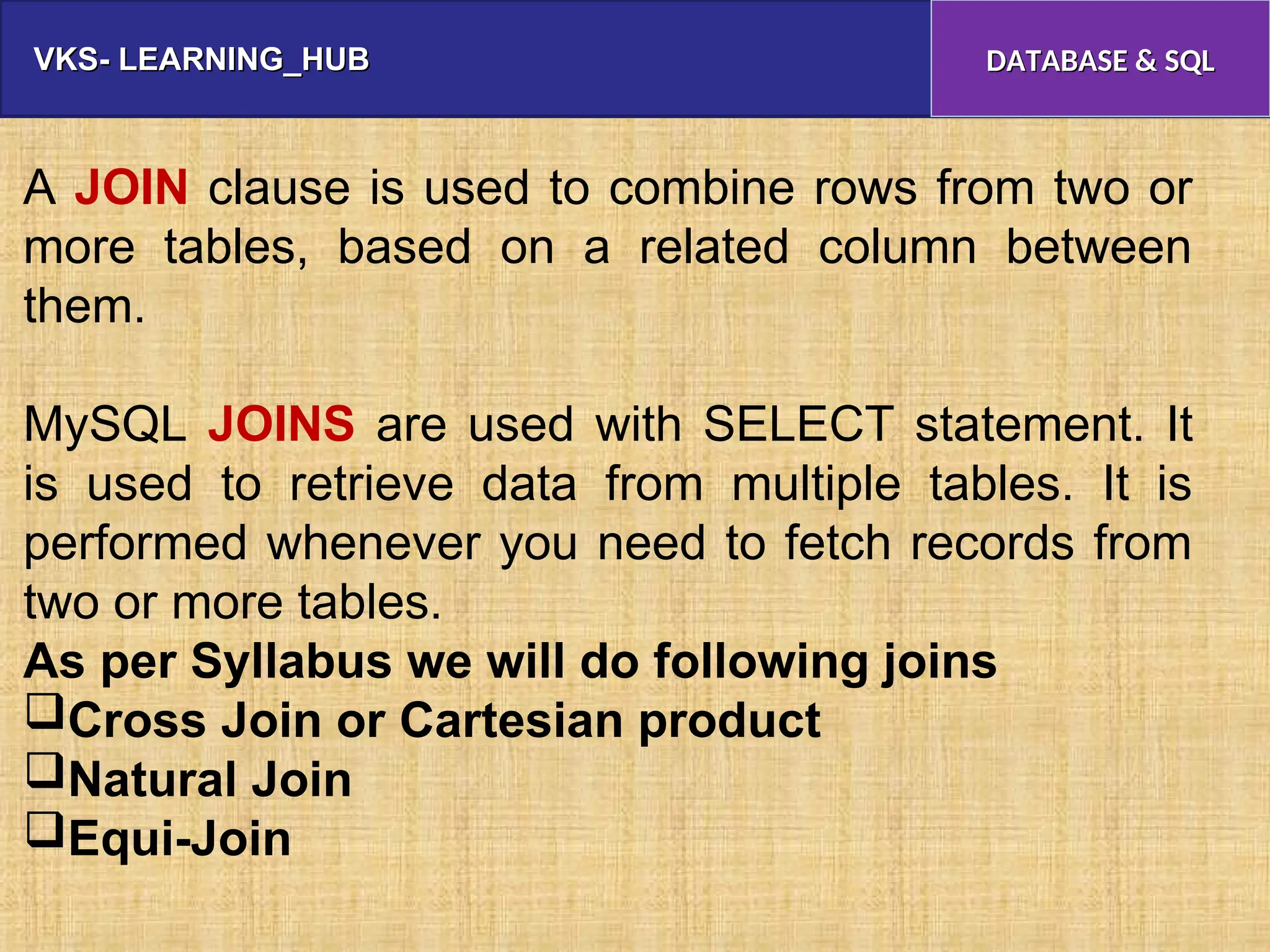VKS- LEARNING_HUB
VKS- LEARNING_HUB DATABASE & SQL
DATABASE & SQL
A JOIN clause is used to combine rows from two or
more tables, based on a related column between
them.
MySQL JOINS are used with SELECT statement. It
is used to retrieve data from multiple tables. It is
performed whenever you need to fetch records from
two or more tables.
As per Syllabus we will do following joins
Cross Join or Cartesian product
Natural Join
Equi-Join
 