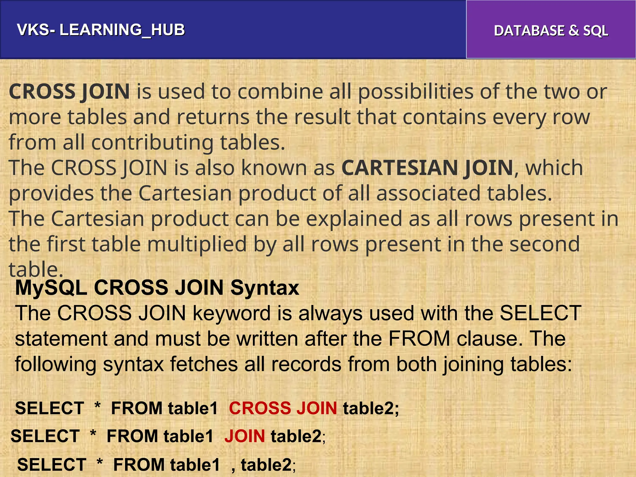 VKS- LEARNING_HUB
VKS- LEARNING_HUB DATABASE & SQL
DATABASE & SQL
CROSS JOIN is used to combine all possibilities of the two or
more tables and returns the result that contains every row
from all contributing tables.
The CROSS JOIN is also known as CARTESIAN JOIN, which
provides the Cartesian product of all associated tables.
The Cartesian product can be explained as all rows present in
the first table multiplied by all rows present in the second
table.
MySQL CROSS JOIN Syntax
The CROSS JOIN keyword is always used with the SELECT
statement and must be written after the FROM clause. The
following syntax fetches all records from both joining tables:
SELECT * FROM table1 CROSS JOIN table2;
SELECT * FROM table1 JOIN table2;
SELECT * FROM table1 , table2;
 