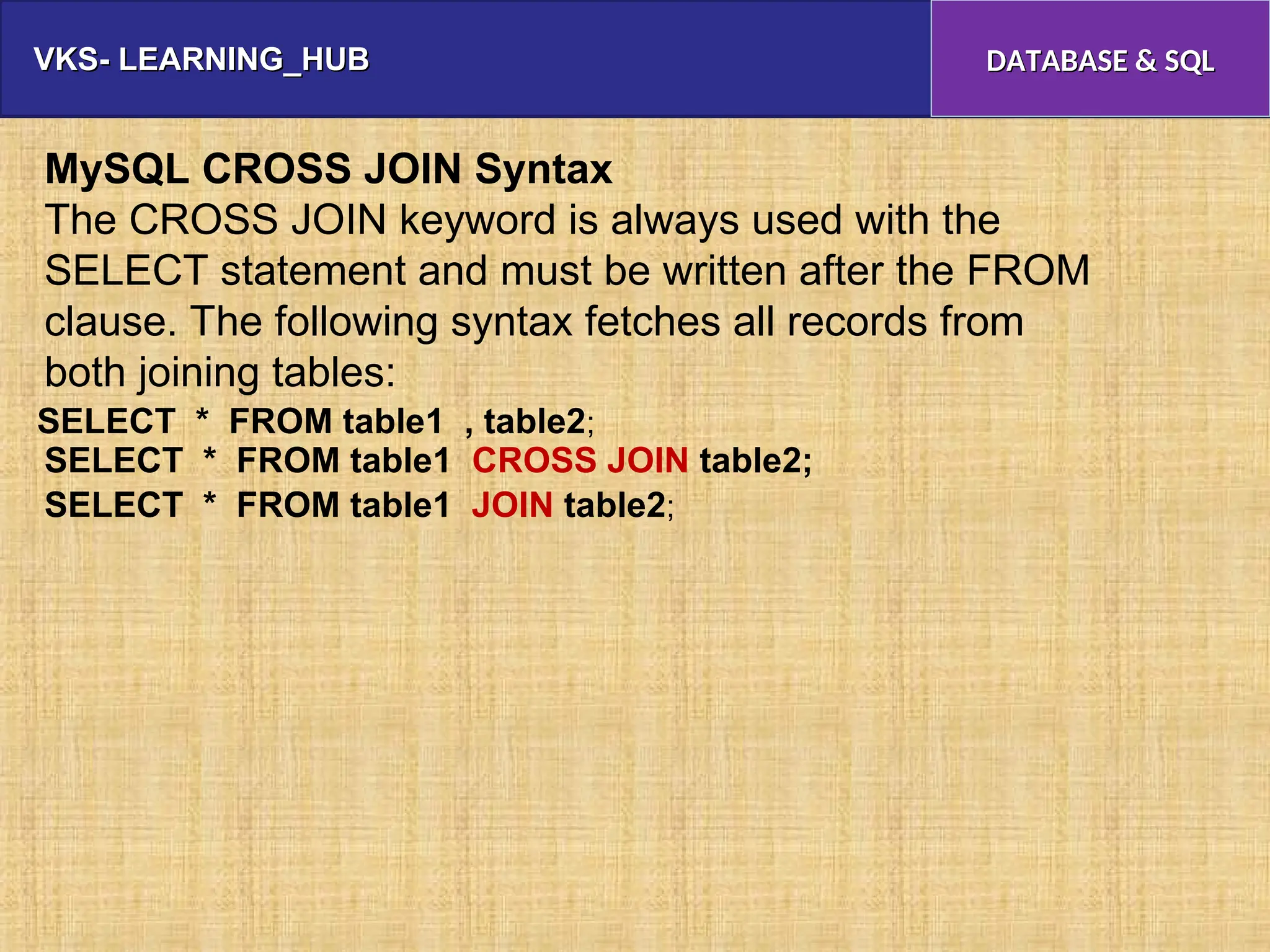 VKS- LEARNING_HUB
VKS- LEARNING_HUB DATABASE & SQL
DATABASE & SQL
MySQL CROSS JOIN Syntax
The CROSS JOIN keyword is always used with the
SELECT statement and must be written after the FROM
clause. The following syntax fetches all records from
both joining tables:
SELECT * FROM table1 CROSS JOIN table2;
SELECT * FROM table1 JOIN table2;
SELECT * FROM table1 , table2;
 