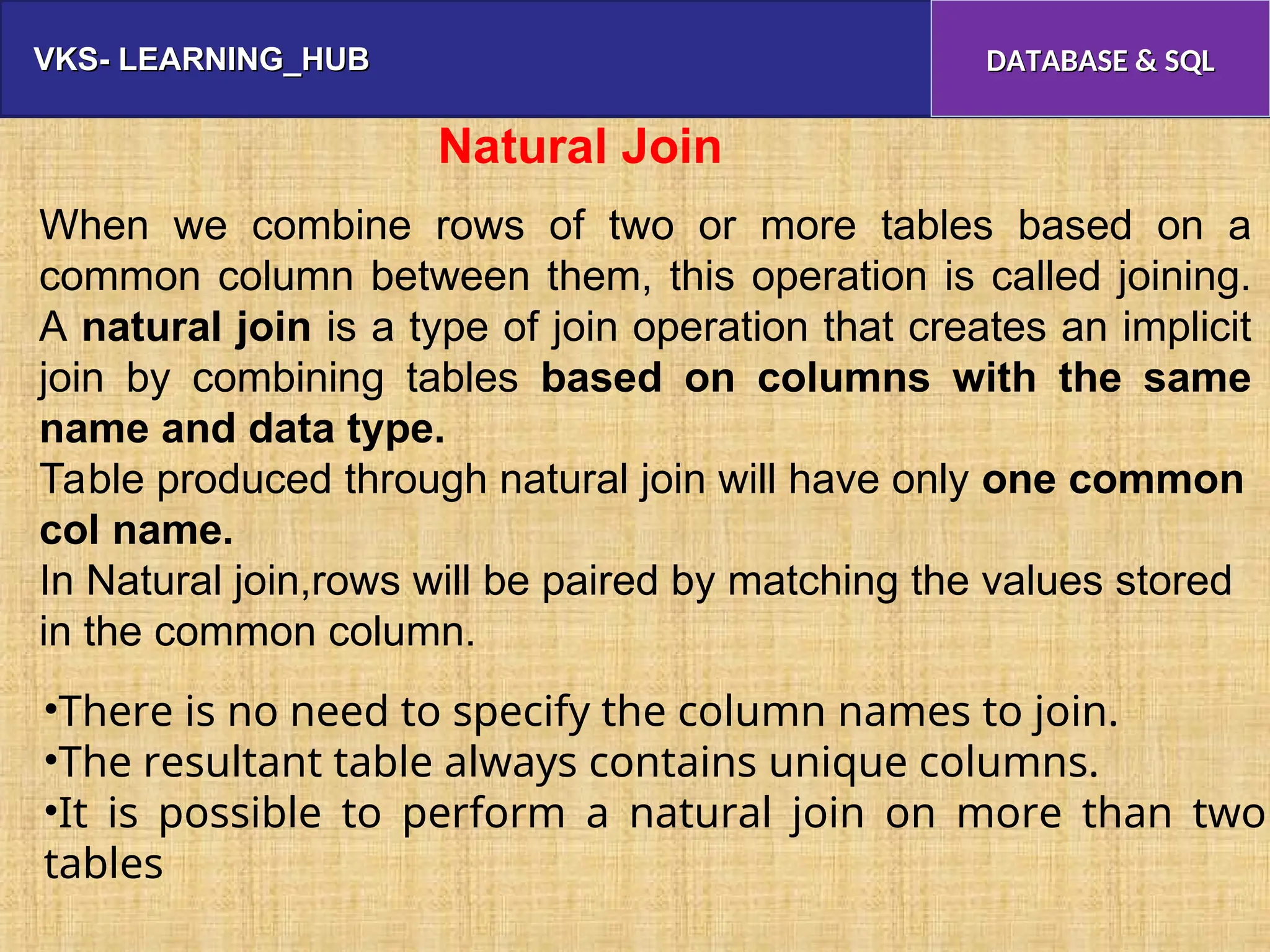 VKS- LEARNING_HUB
VKS- LEARNING_HUB DATABASE & SQL
DATABASE & SQL
When we combine rows of two or more tables based on a
common column between them, this operation is called joining.
A natural join is a type of join operation that creates an implicit
join by combining tables based on columns with the same
name and data type.
Table produced through natural join will have only one common
col name.
In Natural join,rows will be paired by matching the values stored
in the common column.
Natural Join
•There is no need to specify the column names to join.
•The resultant table always contains unique columns.
•It is possible to perform a natural join on more than two
tables
 