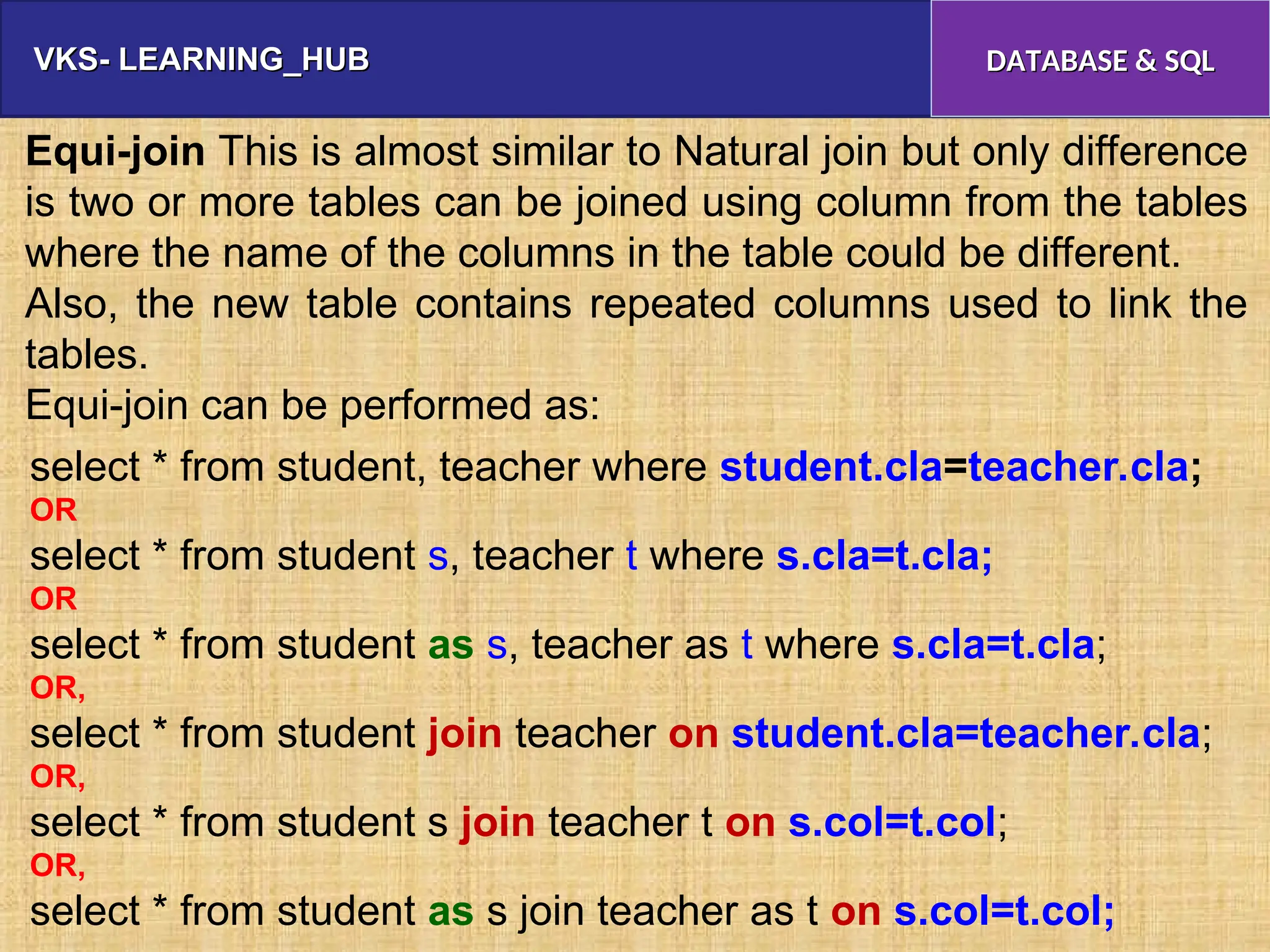 VKS- LEARNING_HUB
VKS- LEARNING_HUB DATABASE & SQL
DATABASE & SQL
Equi-join This is almost similar to Natural join but only difference
is two or more tables can be joined using column from the tables
where the name of the columns in the table could be different.
Also, the new table contains repeated columns used to link the
tables.
Equi-join can be performed as:
select * from student, teacher where student.cla=teacher.cla;
OR
select * from student s, teacher t where s.cla=t.cla;
OR
select * from student as s, teacher as t where s.cla=t.cla;
OR,
select * from student join teacher on student.cla=teacher.cla;
OR,
select * from student s join teacher t on s.col=t.col;
OR,
select * from student as s join teacher as t on s.col=t.col;
 