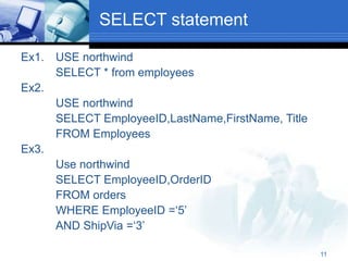 11
SELECT statement
Ex1. USE northwind
SELECT * from employees
Ex2.
USE northwind
SELECT EmployeeID,LastName,FirstName, Title
FROM Employees
Ex3.
Use northwind
SELECT EmployeeID,OrderID
FROM orders
WHERE EmployeeID =‘5’
AND ShipVia =‘3’
 