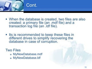 16
Cont.
 When the database is created, two files are also
created: a primary file (an .mdf file) and a
transaction log file (an .ldf file).
 Its is recommended to keep these files in
different drives to simplify recovering the
database in case of corruption.
Two Files
 MyNewDatabase.mdf
 MyNewDatabase.ldf
 
