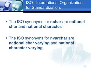 24
ISO –International Organization
for Standardization.
 The ISO synonyms for nchar are national
char and national character.
 The ISO synonyms for nvarchar are
national char varying and national
character varying.
 