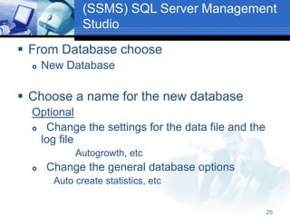25
(SSMS) SQL Server Management
Studio
 From Database choose
 New Database
 Choose a name for the new database
Optional
 Change the settings for the data file and the
log file
Autogrowth, etc
 Change the general database options
Auto create statistics, etc
 