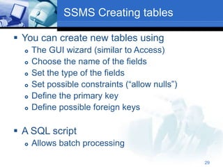 29
SSMS Creating tables
 You can create new tables using
 The GUI wizard (similar to Access)
 Choose the name of the fields
 Set the type of the fields
 Set possible constraints (“allow nulls”)
 Define the primary key
 Define possible foreign keys
 A SQL script
 Allows batch processing
 