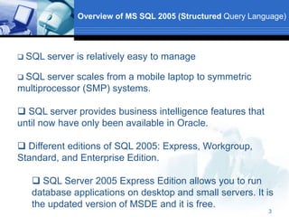3
Overview of MS SQL 2005 (Structured Query Language)
 SQL server is relatively easy to manage
 SQL server scales from a mobile laptop to symmetric
multiprocessor (SMP) systems.
 SQL server provides business intelligence features that
until now have only been available in Oracle.
 Different editions of SQL 2005: Express, Workgroup,
Standard, and Enterprise Edition.
 SQL Server 2005 Express Edition allows you to run
database applications on desktop and small servers. It is
the updated version of MSDE and it is free.
 