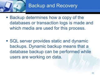 33
Backup and Recovery
 Backup determines how a copy of the
databases or transaction logs is made and
which media are used for this process.
 SQL server provides static and dynamic
backups. Dynamic backup means that a
database backup can be performed while
users are working on data.
 