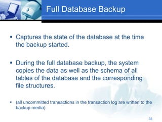 35
Full Database Backup
 Captures the state of the database at the time
the backup started.
 During the full database backup, the system
copies the data as well as the schema of all
tables of the database and the corresponding
file structures.
 (all uncommitted transactions in the transaction log are written to the
backup media)
 