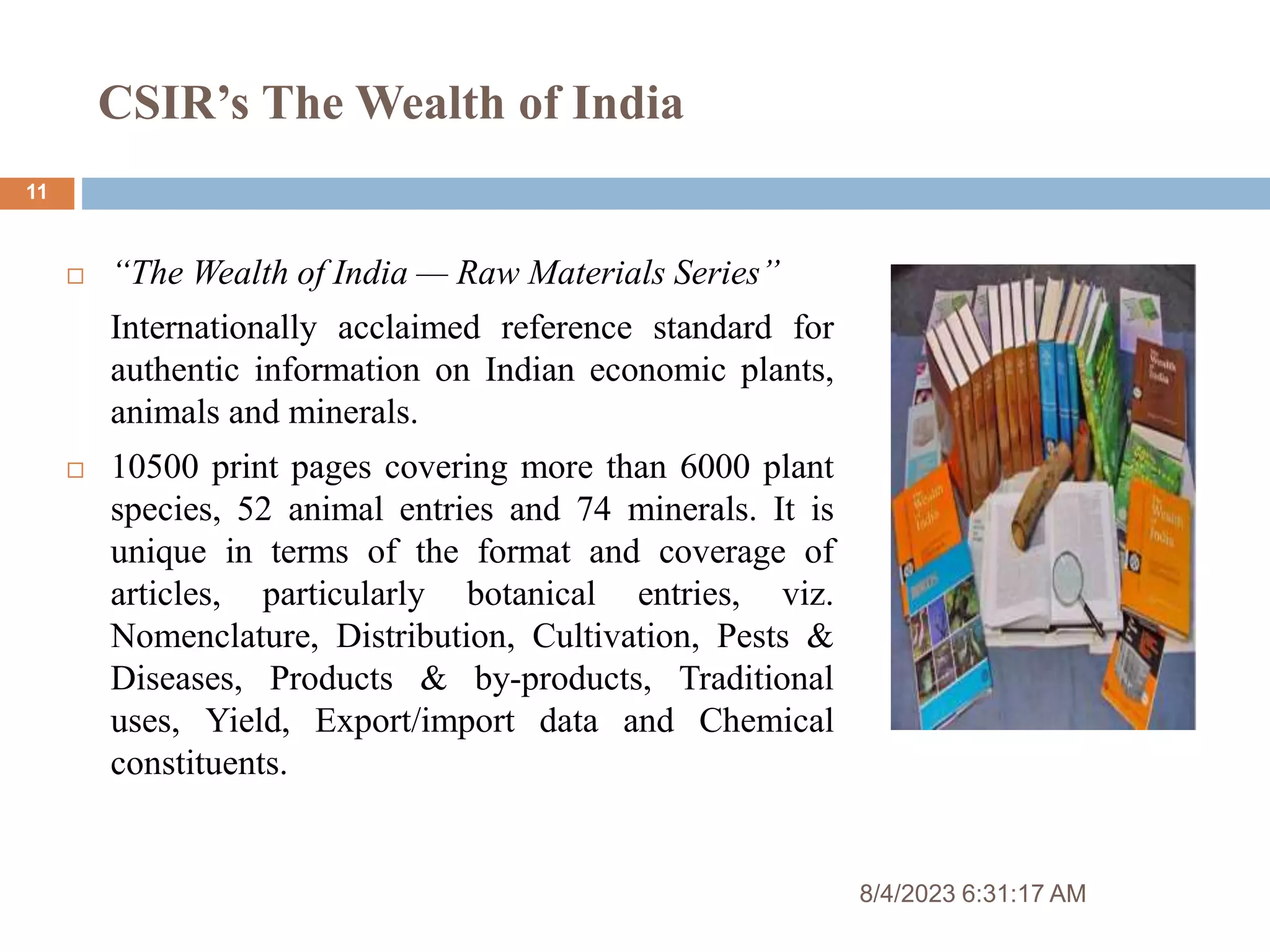CSIR’s The Wealth of India
8/4/2023 6:31:17 AM
11
 “The Wealth of India — Raw Materials Series”
Internationally acclaimed reference standard for
authentic information on Indian economic plants,
animals and minerals.
 10500 print pages covering more than 6000 plant
species, 52 animal entries and 74 minerals. It is
unique in terms of the format and coverage of
articles, particularly botanical entries, viz.
Nomenclature, Distribution, Cultivation, Pests &
Diseases, Products & by-products, Traditional
uses, Yield, Export/import data and Chemical
constituents.
 