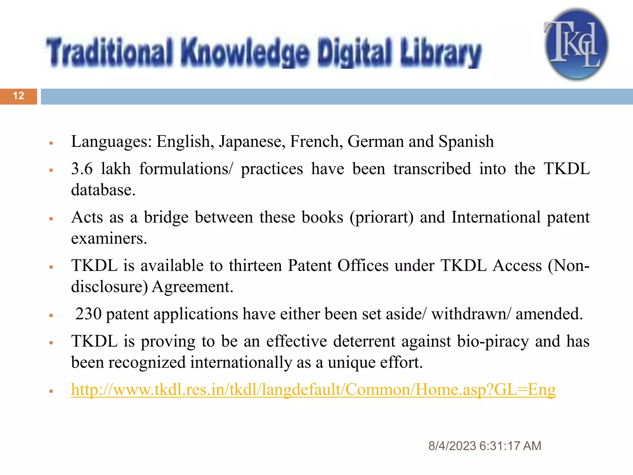 8/4/2023 6:31:17 AM
12
 Languages: English, Japanese, French, German and Spanish
 3.6 lakh formulations/ practices have been transcribed into the TKDL
database.
 Acts as a bridge between these books (priorart) and International patent
examiners.
 TKDL is available to thirteen Patent Offices under TKDL Access (Non-
disclosure) Agreement.
 230 patent applications have either been set aside/ withdrawn/ amended.
 TKDL is proving to be an effective deterrent against bio-piracy and has
been recognized internationally as a unique effort.
 http://www.tkdl.res.in/tkdl/langdefault/Common/Home.asp?GL=Eng
 