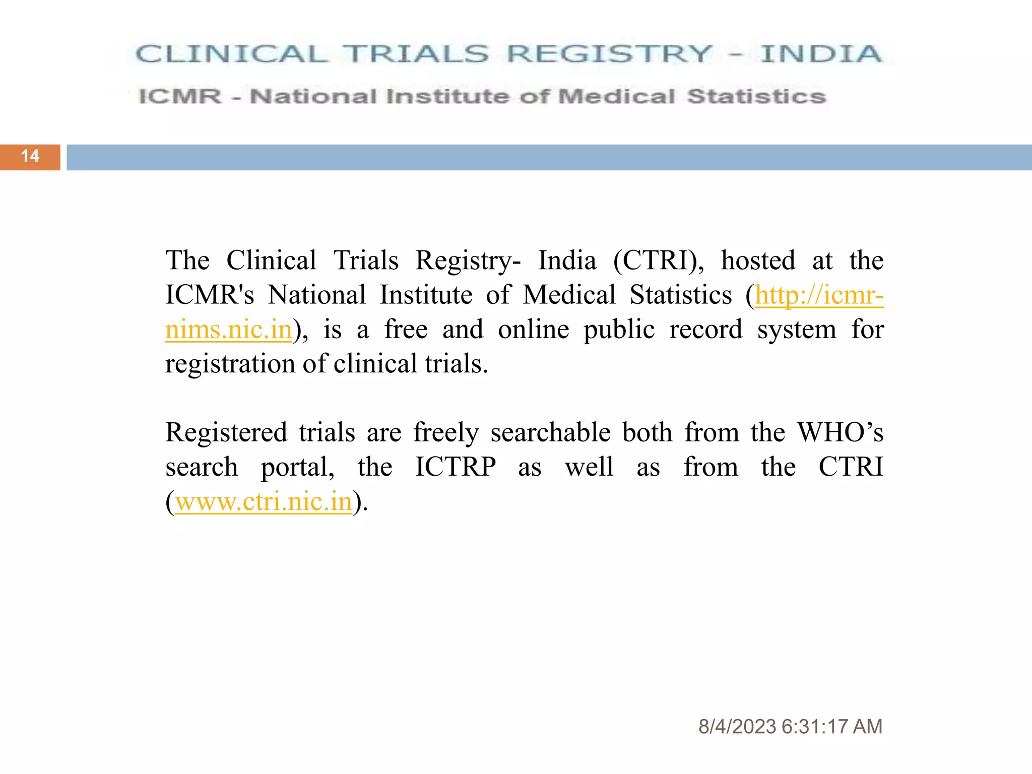 8/4/2023 6:31:17 AM
14
The Clinical Trials Registry- India (CTRI), hosted at the
ICMR's National Institute of Medical Statistics (http://icmr-
nims.nic.in), is a free and online public record system for
registration of clinical trials.
Registered trials are freely searchable both from the WHO’s
search portal, the ICTRP as well as from the CTRI
(www.ctri.nic.in).
 