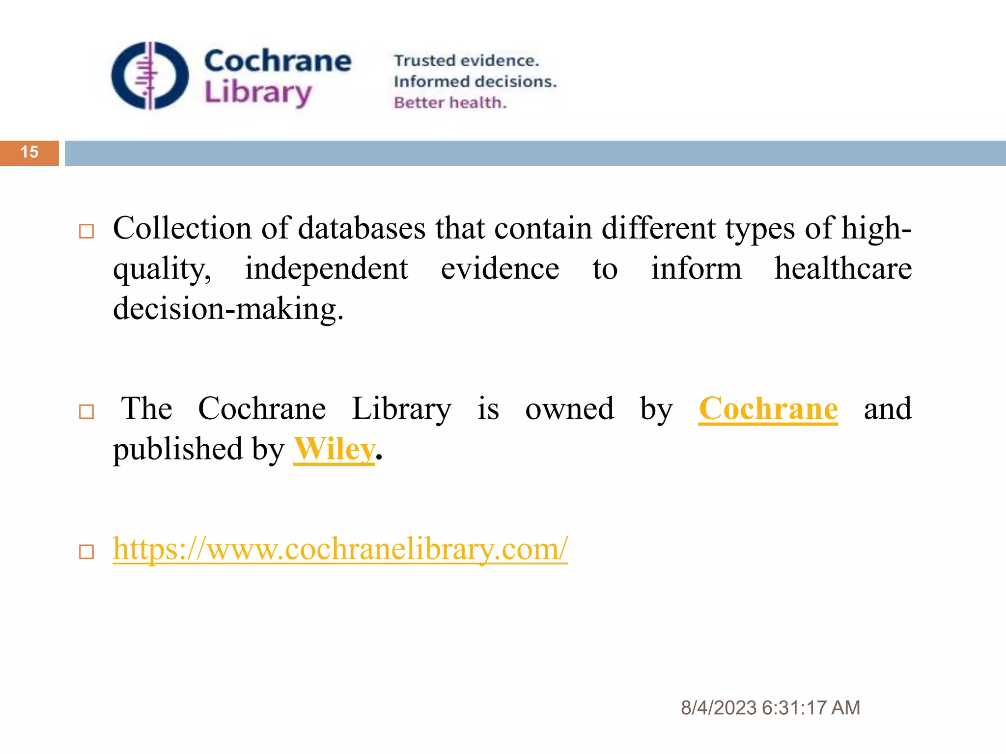 8/4/2023 6:31:17 AM
15
 Collection of databases that contain different types of high-
quality, independent evidence to inform healthcare
decision-making.
 The Cochrane Library is owned by Cochrane and
published by Wiley.
 https://www.cochranelibrary.com/
 