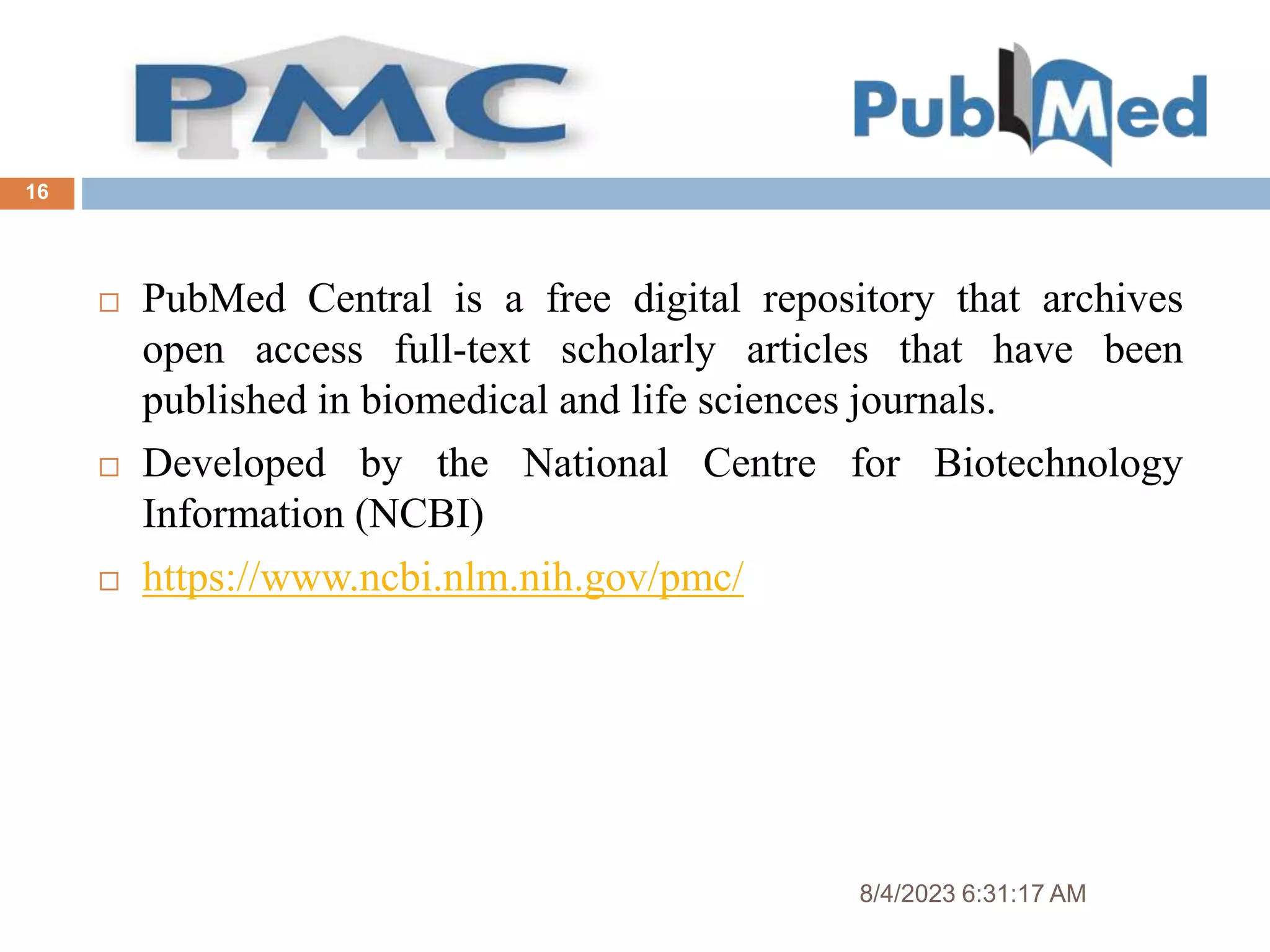 8/4/2023 6:31:17 AM
16
 PubMed Central is a free digital repository that archives
open access full-text scholarly articles that have been
published in biomedical and life sciences journals.
 Developed by the National Centre for Biotechnology
Information (NCBI)
 https://www.ncbi.nlm.nih.gov/pmc/
 