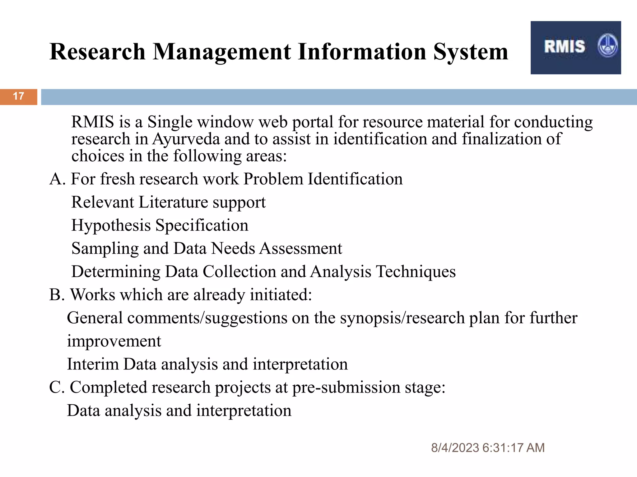 Research Management Information System
8/4/2023 6:31:17 AM
17
RMIS is a Single window web portal for resource material for conducting
research in Ayurveda and to assist in identification and finalization of
choices in the following areas:
A. For fresh research work Problem Identification
Relevant Literature support
Hypothesis Specification
Sampling and Data Needs Assessment
Determining Data Collection and Analysis Techniques
B. Works which are already initiated:
General comments/suggestions on the synopsis/research plan for further
improvement
Interim Data analysis and interpretation
C. Completed research projects at pre-submission stage:
Data analysis and interpretation
 