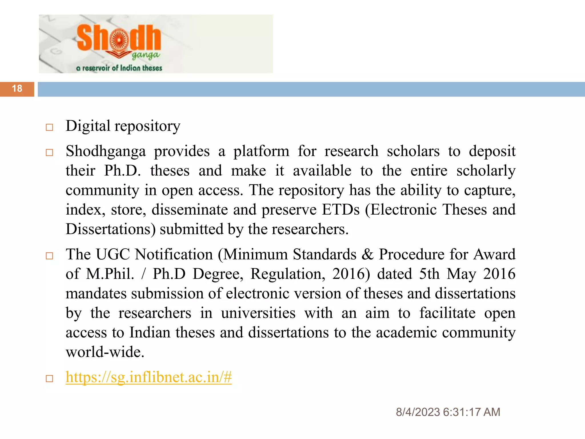 8/4/2023 6:31:17 AM
18
 Digital repository
 Shodhganga provides a platform for research scholars to deposit
their Ph.D. theses and make it available to the entire scholarly
community in open access. The repository has the ability to capture,
index, store, disseminate and preserve ETDs (Electronic Theses and
Dissertations) submitted by the researchers.
 The UGC Notification (Minimum Standards & Procedure for Award
of M.Phil. / Ph.D Degree, Regulation, 2016) dated 5th May 2016
mandates submission of electronic version of theses and dissertations
by the researchers in universities with an aim to facilitate open
access to Indian theses and dissertations to the academic community
world-wide.
 https://sg.inflibnet.ac.in/#
 