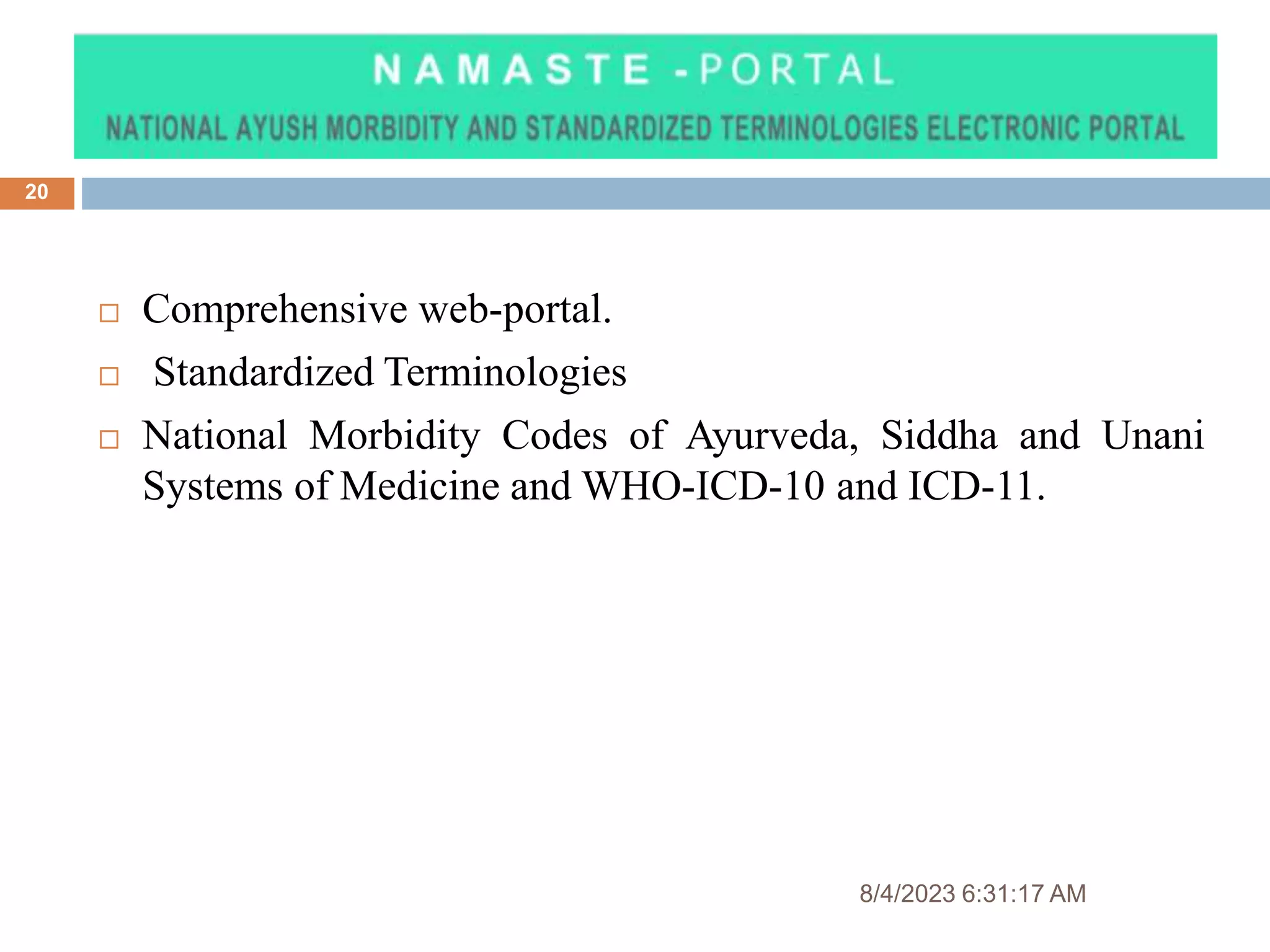 8/4/2023 6:31:17 AM
20
 Comprehensive web-portal.
 Standardized Terminologies
 National Morbidity Codes of Ayurveda, Siddha and Unani
Systems of Medicine and WHO-ICD-10 and ICD-11.
 