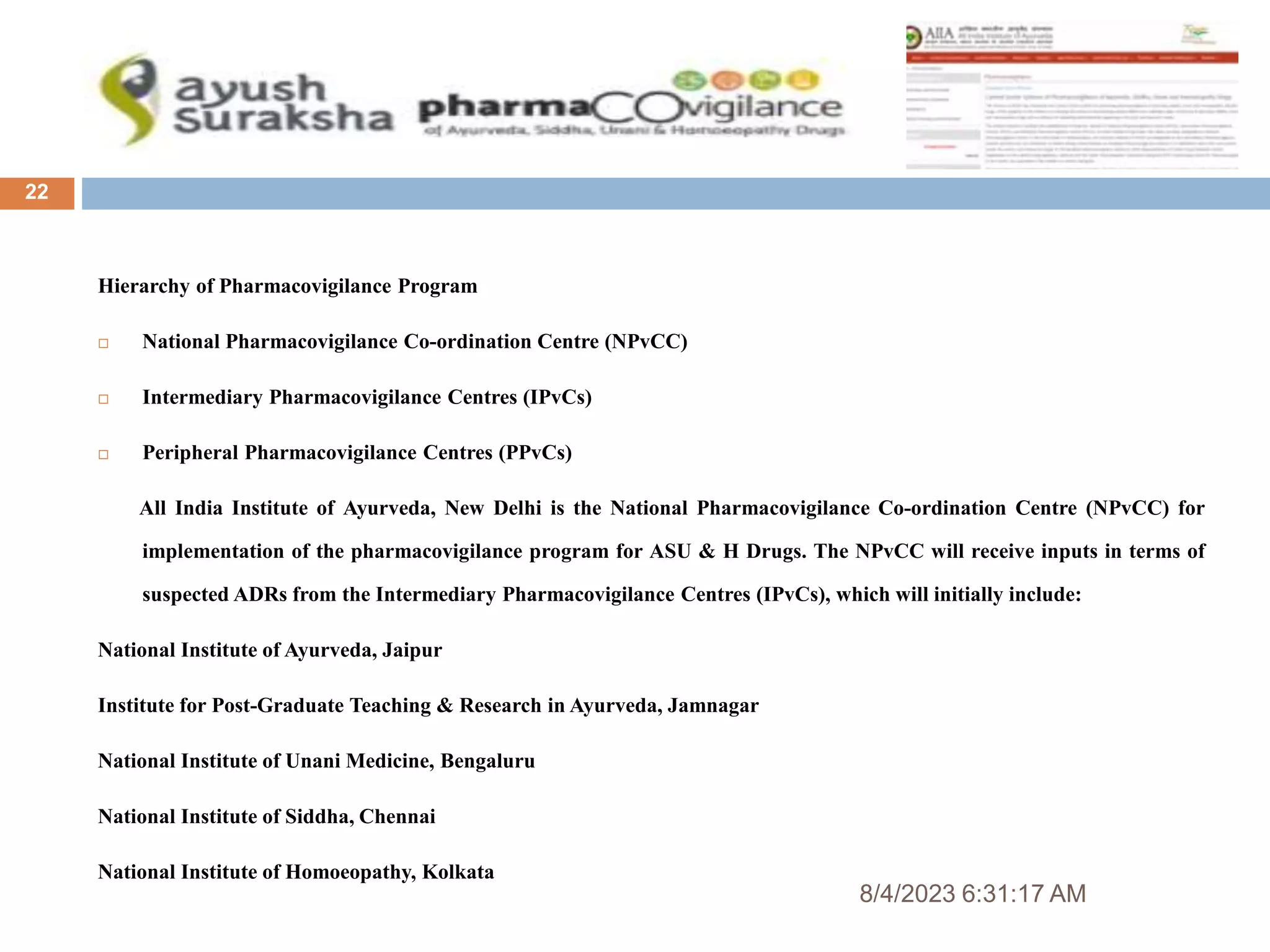 8/4/2023 6:31:17 AM
22
Hierarchy of Pharmacovigilance Program
 National Pharmacovigilance Co-ordination Centre (NPvCC)
 Intermediary Pharmacovigilance Centres (IPvCs)
 Peripheral Pharmacovigilance Centres (PPvCs)
All India Institute of Ayurveda, New Delhi is the National Pharmacovigilance Co-ordination Centre (NPvCC) for
implementation of the pharmacovigilance program for ASU & H Drugs. The NPvCC will receive inputs in terms of
suspected ADRs from the Intermediary Pharmacovigilance Centres (IPvCs), which will initially include:
National Institute of Ayurveda, Jaipur
Institute for Post-Graduate Teaching & Research in Ayurveda, Jamnagar
National Institute of Unani Medicine, Bengaluru
National Institute of Siddha, Chennai
National Institute of Homoeopathy, Kolkata
 