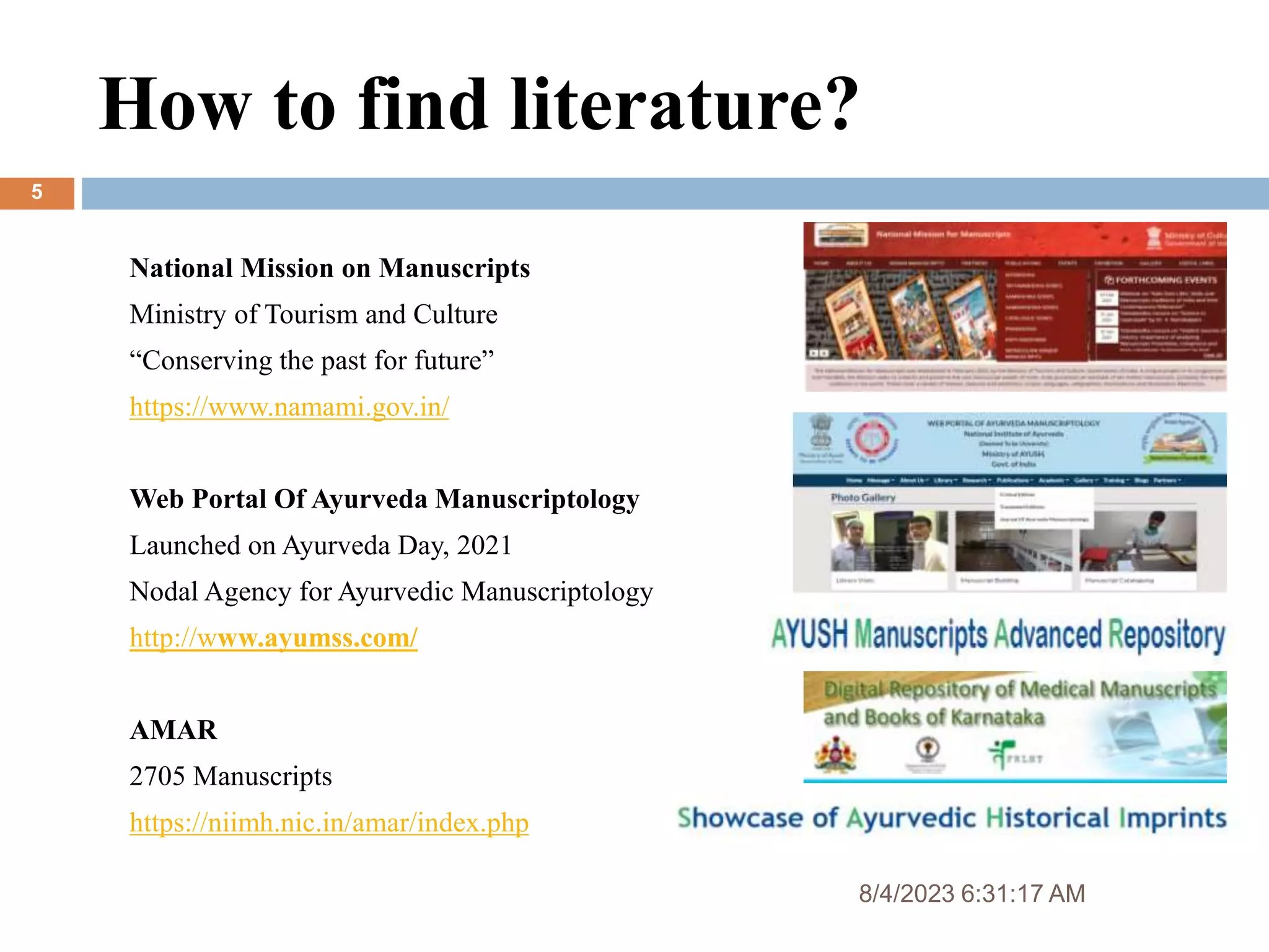 How to find literature?
8/4/2023 6:31:17 AM
5
National Mission on Manuscripts
Ministry of Tourism and Culture
“Conserving the past for future”
https://www.namami.gov.in/
Web Portal Of Ayurveda Manuscriptology
Launched on Ayurveda Day, 2021
Nodal Agency for Ayurvedic Manuscriptology
http://www.ayumss.com/
AMAR
2705 Manuscripts
https://niimh.nic.in/amar/index.php
 