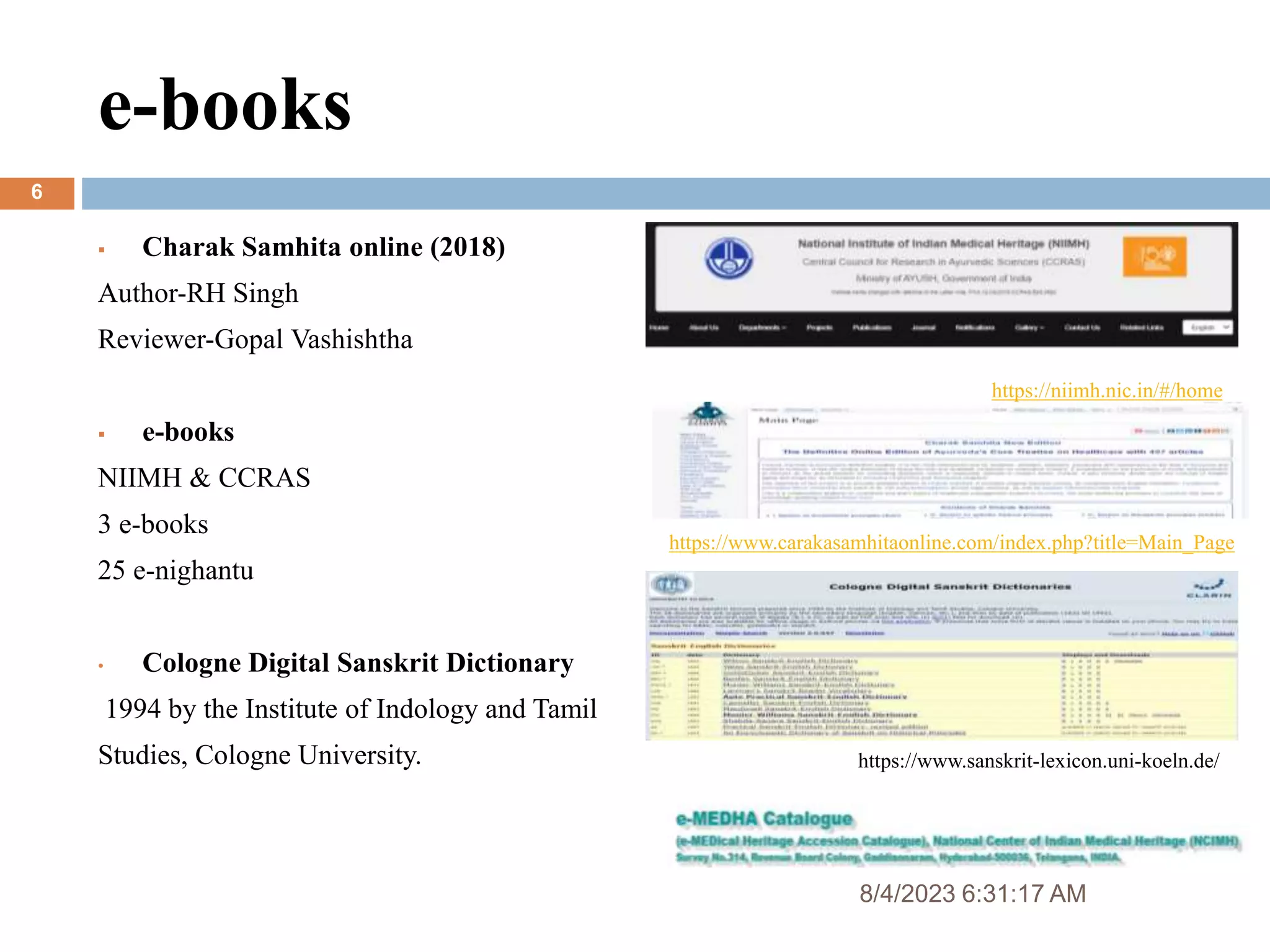 e-books
6
 Charak Samhita online (2018)
Author-RH Singh
Reviewer-Gopal Vashishtha
 e-books
NIIMH & CCRAS
3 e-books
25 e-nighantu
• Cologne Digital Sanskrit Dictionary
1994 by the Institute of Indology and Tamil
Studies, Cologne University.
https://www.carakasamhitaonline.com/index.php?title=Main_Page
https://niimh.nic.in/#/home
https://www.sanskrit-lexicon.uni-koeln.de/
8/4/2023 6:31:17 AM
 