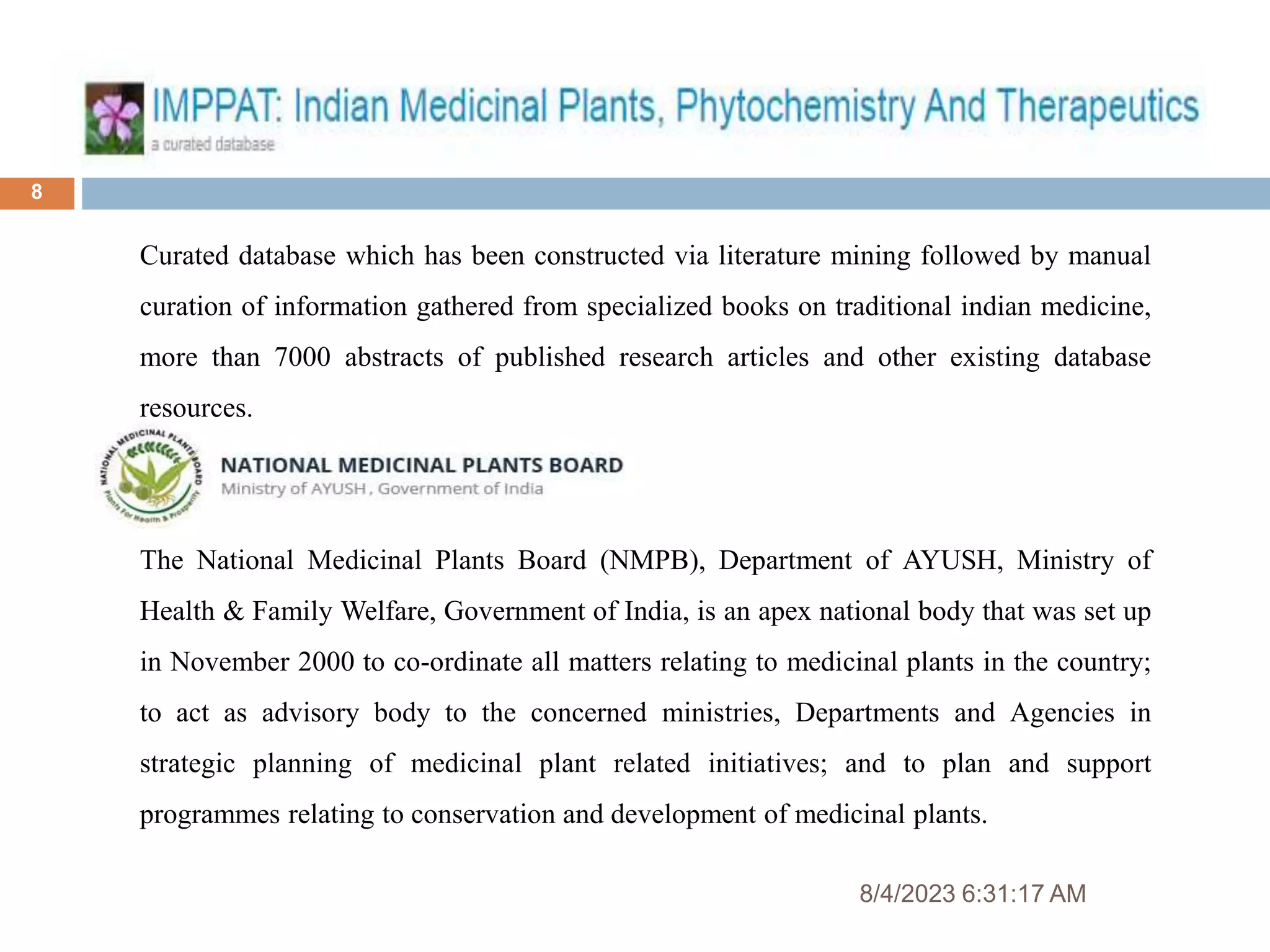 8/4/2023 6:31:17 AM
8
Curated database which has been constructed via literature mining followed by manual
curation of information gathered from specialized books on traditional indian medicine,
more than 7000 abstracts of published research articles and other existing database
resources.
The National Medicinal Plants Board (NMPB), Department of AYUSH, Ministry of
Health & Family Welfare, Government of India, is an apex national body that was set up
in November 2000 to co-ordinate all matters relating to medicinal plants in the country;
to act as advisory body to the concerned ministries, Departments and Agencies in
strategic planning of medicinal plant related initiatives; and to plan and support
programmes relating to conservation and development of medicinal plants.
 
