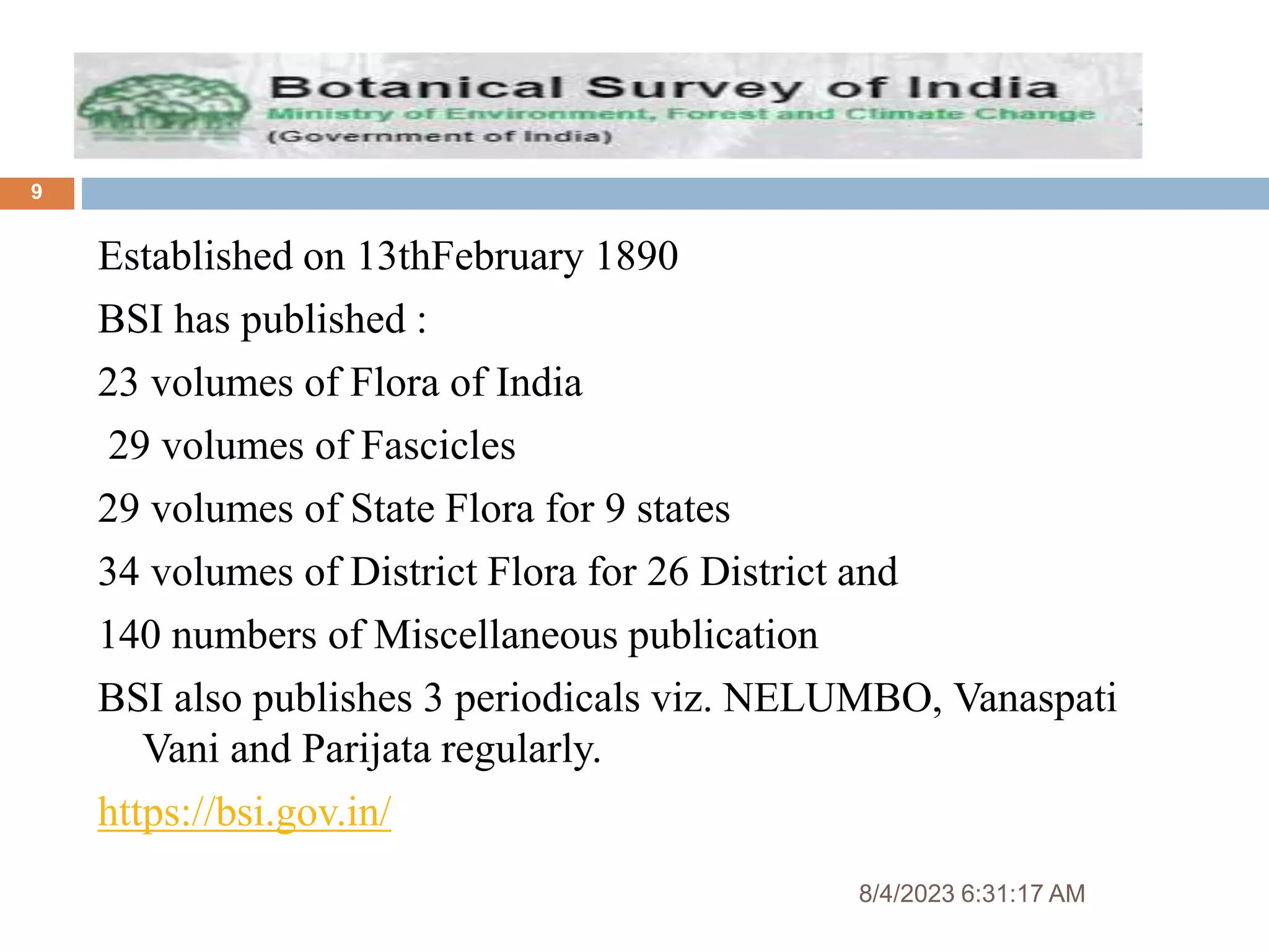 8/4/2023 6:31:17 AM
9
Established on 13thFebruary 1890
BSI has published :
23 volumes of Flora of India
29 volumes of Fascicles
29 volumes of State Flora for 9 states
34 volumes of District Flora for 26 District and
140 numbers of Miscellaneous publication
BSI also publishes 3 periodicals viz. NELUMBO, Vanaspati
Vani and Parijata regularly.
https://bsi.gov.in/
 