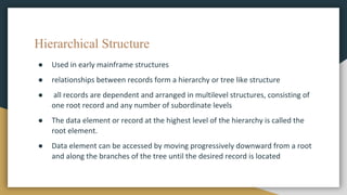 Hierarchical Structure
● Used in early mainframe structures
● relationships between records form a hierarchy or tree like structure
● all records are dependent and arranged in multilevel structures, consisting of
one root record and any number of subordinate levels
● The data element or record at the highest level of the hierarchy is called the
root element.
● Data element can be accessed by moving progressively downward from a root
and along the branches of the tree until the desired record is located
 