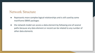 Network Structure
● Represents more complex logical relationships and is still used by some
mainframe DBMS packages
● the network model can access a data element by following one of several
paths because any data element or record can be related to any number of
other data elements
 