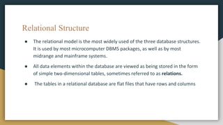 Relational Structure
● The relational model is the most widely used of the three database structures.
It is used by most microcomputer DBMS packages, as well as by most
midrange and mainframe systems.
● All data elements within the database are viewed as being stored in the form
of simple two-dimensional tables, sometimes referred to as relations.
● The tables in a relational database are flat files that have rows and columns
 