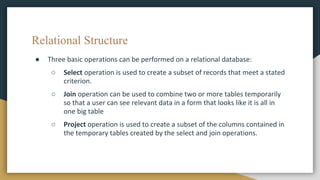 Relational Structure
● Three basic operations can be performed on a relational database:
○ Select operation is used to create a subset of records that meet a stated
criterion.
○ Join operation can be used to combine two or more tables temporarily
so that a user can see relevant data in a form that looks like it is all in
one big table
○ Project operation is used to create a subset of the columns contained in
the temporary tables created by the select and join operations.
 