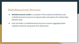Multidimensional Structure
● Multidimensional model is a variation of the relational model that uses
multidimensional structures to organize data and express the relationships
between data
● Each cell within a multidimensional structure contains aggregated data
related to elements along each of its dimensions
 