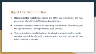 Object Oriented Structure
● Object-oriented model is considered one of the key technologies of a new
generation of multimedia Web-based applications.
● An object consists of data values describing the attributes of an entity, plus
the operations that can be performed upon the data
● This encapsulation capability allows the object-oriented model to handle
complex types of data (graphics, pictures, voice, and text) more easily than
other database structures.
 