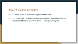 Object Oriented Structure
● The object-oriented model also supports inheritance.
● Inheritance allows new objects to be automatically created by replicating
some or all of the characteristics of one or more parent objects
 