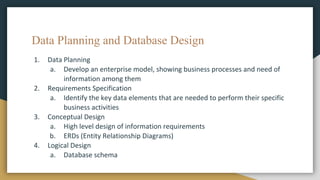 Data Planning and Database Design
1. Data Planning
a. Develop an enterprise model, showing business processes and need of
information among them
2. Requirements Specification
a. Identify the key data elements that are needed to perform their specific
business activities
3. Conceptual Design
a. High level design of information requirements
b. ERDs (Entity Relationship Diagrams)
4. Logical Design
a. Database schema
 