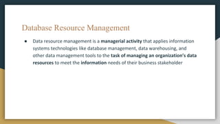 Database Resource Management
● Data resource management is a managerial activity that applies information
systems technologies like database management, data warehousing, and
other data management tools to the task of managing an organization’s data
resources to meet the information needs of their business stakeholder
 