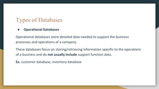 Types of Databases
● Operational Databases
Operational databases store detailed data needed to support the business
processes and operations of a company.
These databases focus on storing/retrieving information specific to the operations
of a business and do not usually include support function data.
Ex. customer database, inventory database
 