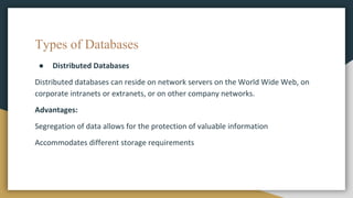 Types of Databases
● Distributed Databases
Distributed databases can reside on network servers on the World Wide Web, on
corporate intranets or extranets, or on other company networks.
Advantages:
Segregation of data allows for the protection of valuable information
Accommodates different storage requirements
 